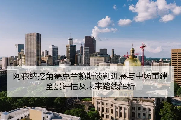 阿森纳挖角德克兰赖斯谈判进展与中场重建全景评估及未来路线解析